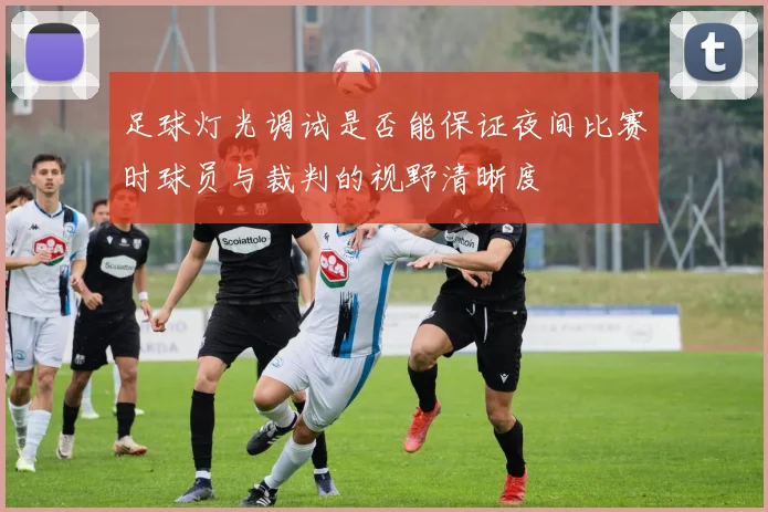 足球灯光调试是否能保证夜间比赛时球员与裁判的视野清晰度